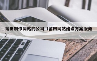和田莆田制作网站的公司（莆田网站建设方案服务）