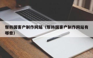 和田帮韩国客户制作网站（帮韩国客户制作网站有哪些）